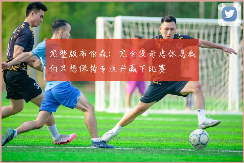 完整版布伦森：完全没考虑休息我们只想保持专注并赢下比赛