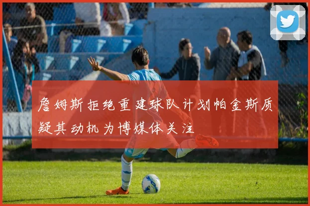 詹姆斯拒绝重建球队计划帕金斯质疑其动机为博媒体关注