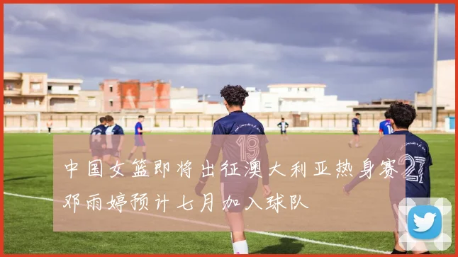 中国女篮即将出征澳大利亚热身赛邓雨婷预计七月加入球队