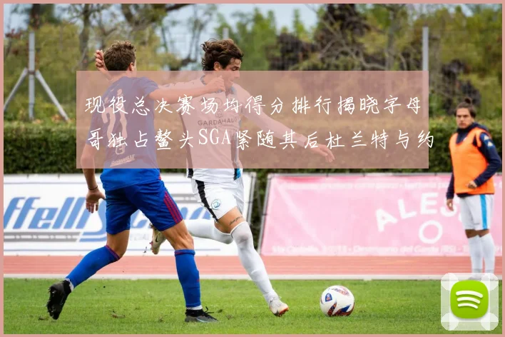 现役总决赛场均得分排行揭晓字母哥独占鳌头SGA紧随其后杜兰特与约基奇争夺第三