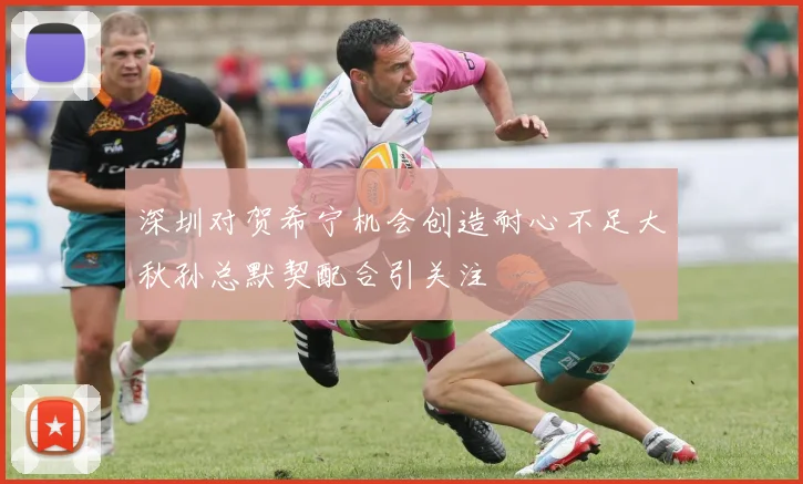 深圳对贺希宁机会创造耐心不足大秋孙总默契配合引关注