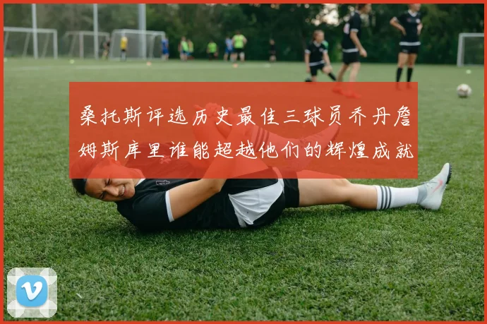 桑托斯评选历史最佳三球员乔丹詹姆斯库里谁能超越他们的辉煌成就