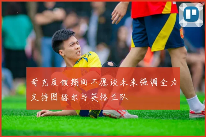 奇克度假期间不愿谈未来强调全力支持图赫尔与英格兰队