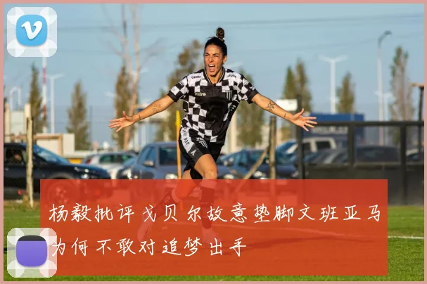 杨毅批评戈贝尔故意垫脚文班亚马为何不敢对追梦出手