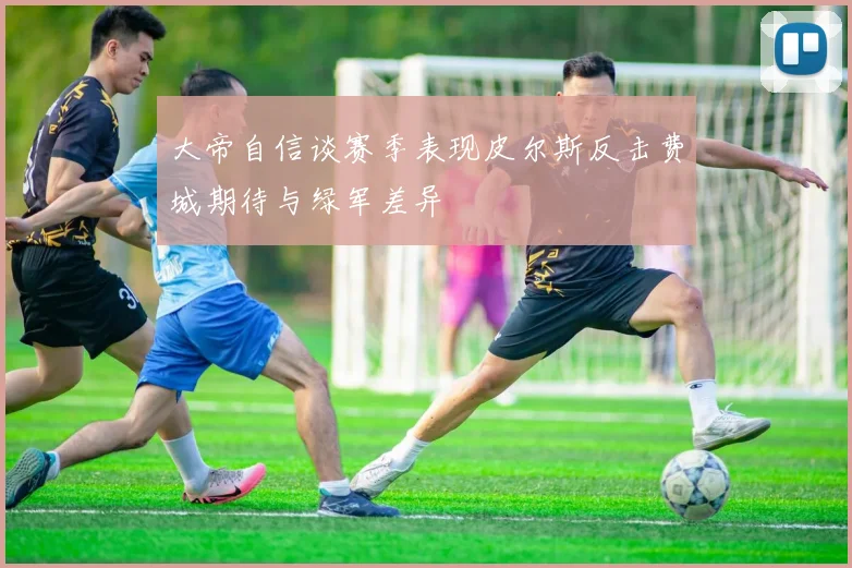 大帝自信谈赛季表现皮尔斯反击费城期待与绿军差异
