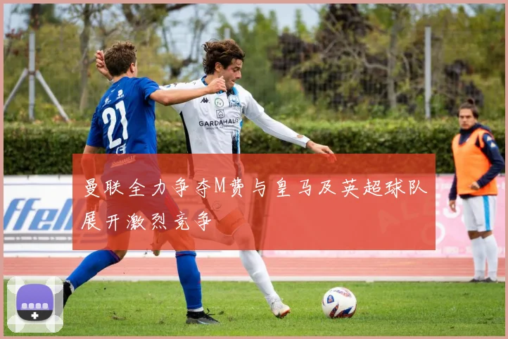 曼联全力争夺M费与皇马及英超球队展开激烈竞争