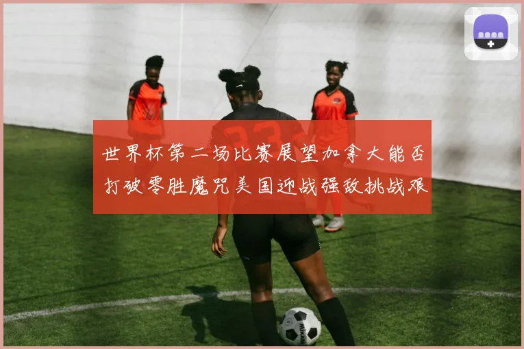 世界杯第二场比赛展望加拿大能否打破零胜魔咒美国迎战强敌挑战艰巨